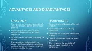 ADVANTAGES AND DISADVANTAGES
ADVANTAGES
• The material can be reused a number of
times (for the same patient only) in case
of errors.
• Inaccurate portions can be remade
without having to remake the entire
impression.
• Accuracy can be improved by flaming the
surface.
• The material has sufficient body to
support itself especially in the peripheral
portions. It does not collapse completely
if unsupported by the tray.
DISADVANTAGES
• Records less detail because of its high
viscosity.
• Compresses soft tissues during
impression.
• Distortion due to its poor dimensional
stability.
• Difficult to remove if there are severe
undercuts.
• There is always the possibility of
overextension especially in the
peripheries.
 