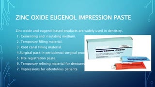 ZINC OXIDE EUGENOL IMPRESSION PASTE
Zinc oxide and eugenol based products are widely used in dentistry.
1. Cementing and insulating medium.
2. Temporary filling material.
3. Root canal filling material.
4.Surgical pack in periodontal surgical procedures.
5. Bite registration paste.
6. Temporary relining material for dentures.
7. Impressions for edentulous patients.
 
