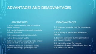 ADVANTAGES AND DISADVANTAGES
ADVANTAGES
1. It has enough working time to complete
border molding.
2. It can be checked in the mouth repeatedly
without deforming.
3. It registers accurate surface details.
4. It is dimensionally stable.
5. Does not require separating media since it
does not stick to the cast material.
6. Minor defects can be corrected locally
without discarding a good impression.
DISADVANTAGES
1. It requires a special tray for impression
making.
2. It is sticky in nature and adheres to
tissues.
3. Eugenol can cause burning sensation
and tissue irritation.
4. It cannot be used for making
impression of teeth and undercut areas as
it is inelastic in nature.
 