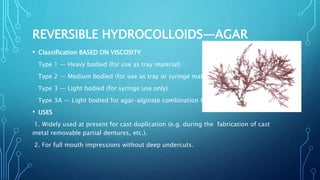 REVERSIBLE HYDROCOLLOIDS—AGAR
• Classification BASED ON VISCOSITY
Type 1 — Heavy bodied (for use as tray material)
Type 2 — Medium bodied (for use as tray or syringe material)
Type 3 — Light bodied (for syringe use only)
Type 3A — Light bodied for agar-alginate combination technique
• USES
1. Widely used at present for cast duplication (e.g. during the fabrication of cast
metal removable partial dentures, etc.).
2. For full mouth impressions without deep undercuts.
 