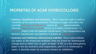 PROPERTIES OF AGAR HYDROCOLLOIDS
• Gelation, liquefaction and hysteresis Most materials melt as well as
resolidify at the same temperature. However, in agar, this does not
coincide. Gelation (solidification) occurs at 37 °C approximately,
whereas liquefaction (melting) occurs at a higher temperature, i.e.
60–70 °C higher than the gelation temperature. This temperature lag
between liquefaction and gelation is known as hysteresis.
• Syneresis and imbibition (dimensional stability) Since hydrocolloids
use water as the dispersion medium, they are prone for dimensional
change due to either loss or gain of water. If left in a dry atmosphere,
water is lost by syneresis and evaporation, and if it is immersed in
water, it absorbs water by a process known as imbibition.
 