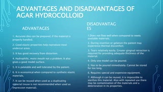 ADVANTAGES AND DISADVANTAGES OF
AGAR HYDROCOLLOID
ADVANTAGES
1. Accurate dies can be prepared, if the material is
properly handled.
2. Good elastic properties help reproduce most
undercut areas.
3. It has good recovery from distortion.
4. Hydrophilic, moist mouth not a problem. It also
gives a good model surface.
5. It is palatable and well tolerated by the patient.
6. It is economical when compared to synthetic elastic
materials.
7. It can be reused when used as a duplicating
material (reuse is not recommended when used as
impression material).
DISADVANTAG
ES
1.Does not flow well when compared to newly
available materials.
2. During insertion or gelation the patient may
experience thermal discomfort.
3. Tears relatively easily. Greater gingival retraction is
required for providing adequate thickness of the
material.
4. Only one model can be poured.
5. Has to be poured immediately. Cannot be stored
for too long.
6. Requires special and expensive equipment.
7. Although it can be reused, it is impossible to
sterilize this material. Also with repeated use there
may be contamination of the materials and a
deterioration in its properties.
 