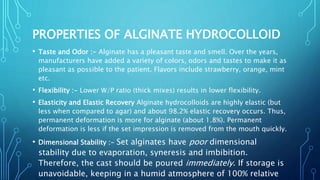 PROPERTIES OF ALGINATE HYDROCOLLOID
• Taste and Odor :- Alginate has a pleasant taste and smell. Over the years,
manufacturers have added a variety of colors, odors and tastes to make it as
pleasant as possible to the patient. Flavors include strawberry, orange, mint
etc.
• Flexibility :- Lower W/P ratio (thick mixes) results in lower flexibility.
• Elasticity and Elastic Recovery Alginate hydrocolloids are highly elastic (but
less when compared to agar) and about 98.2% elastic recovery occurs. Thus,
permanent deformation is more for alginate (about 1.8%). Permanent
deformation is less if the set impression is removed from the mouth quickly.
• Dimensional Stability :- Set alginates have poor dimensional
stability due to evaporation, syneresis and imbibition.
Therefore, the cast should be poured immediately. If storage is
unavoidable, keeping in a humid atmosphere of 100% relative
 