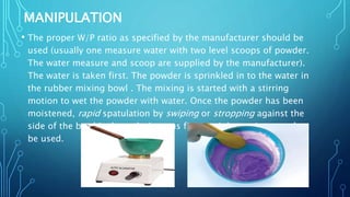 MANIPULATION
• The proper W/P ratio as specified by the manufacturer should be
used (usually one measure water with two level scoops of powder.
The water measure and scoop are supplied by the manufacturer).
The water is taken first. The powder is sprinkled in to the water in
the rubber mixing bowl . The mixing is started with a stirring
motion to wet the powder with water. Once the powder has been
moistened, rapid spatulation by swiping or stropping against the
side of the bowl is done. A vigorous figure-eight motion can also
be used.
 