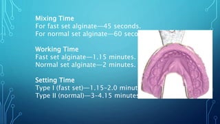 Mixing Time
For fast set alginate—45 seconds.
For normal set alginate—60 seconds.
Working Time
Fast set alginate—1.15 minutes.
Normal set alginate—2 minutes.
Setting Time
Type I (fast set)—1.15–2.0 minutes
Type II (normal)—3–4.15 minutes
 