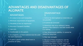 ADVANTAGES AND DISADVANTAGES OF
ALGINATE
ADVANTAGES
1. It is easy to mix and manipulate.
2. Minimum requirement of equipment.
3. Flexibility of the set impression.
4. Accuracy if properly handled.
5. Low cost.
6. Comfortable to the patient.
7. It is hygienic, as fresh material must be used
for each impression.
8. It gives a good surface detail even in
presence of saliva.
DISADVANTAGE
S
1. Cannot be electroplated so metal dies are
not possible.
2. It cannot be corrected.
3. Distortion may occur without it being
obvious if the material is not held steady while
it is setting.
4. Poor dimensional stability—it cannot be
stored for long time.
5. Poor tear strength.
6. Because of these drawbacks and the
availability of better materials, it is not
recommended where a higher degree of
 
