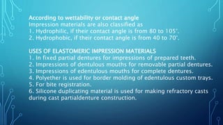 According to wettability or contact angle
Impression materials are also classified as
1. Hydrophilic, if their contact angle is from 80 to 105°.
2. Hydrophobic, if their contact angle is from 40 to 70°.
USES OF ELASTOMERIC IMPRESSION MATERIALS
1. In fixed partial dentures for impressions of prepared teeth.
2. Impressions of dentulous mouths for removable partial dentures.
3. Impressions of edentulous mouths for complete dentures.
4. Polyether is used for border molding of edentulous custom trays.
5. For bite registration.
6. Silicone duplicating material is used for making refractory casts
during cast partialdenture construction.
 