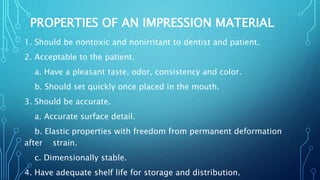 PROPERTIES OF AN IMPRESSION MATERIAL
1. Should be nontoxic and nonirritant to dentist and patient.
2. Acceptable to the patient.
a. Have a pleasant taste, odor, consistency and color.
b. Should set quickly once placed in the mouth.
3. Should be accurate.
a. Accurate surface detail.
b. Elastic properties with freedom from permanent deformation
after strain.
c. Dimensionally stable.
4. Have adequate shelf life for storage and distribution.
 