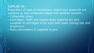 SUPPLIED AS:-
Regardless of type all elastomeric impression materials are
supplied as two component (base and catalyst) systems.
• Collapsible tubes
• Cartridges—light and regular body material are also
supplied in cartridges to be used with static mixing tips and
dispensers
• Putty consistency is supplied in jars
 