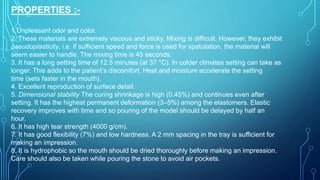 PROPERTIES :-
1.Unpleasant odor and color.
2. These materials are extremely viscous and sticky. Mixing is difficult. However, they exhibit
pseudoplasticity, i.e. if sufficient speed and force is used for spatulation, the material will
seem easier to handle. The mixing time is 45 seconds.
3. It has a long setting time of 12.5 minutes (at 37 °C). In colder climates setting can take as
longer. This adds to the patient’s discomfort. Heat and moisture accelerate the setting
time (sets faster in the mouth).
4. Excellent reproduction of surface detail.
5. Dimensional stability The curing shrinkage is high (0.45%) and continues even after
setting. It has the highest permanent deformation (3–5%) among the elastomers. Elastic
recovery improves with time and so pouring of the model should be delayed by half an
hour.
6. It has high tear strength (4000 g/cm).
7. It has good flexibility (7%) and low hardness. A 2 mm spacing in the tray is sufficient for
making an impression.
8. It is hydrophobic so the mouth should be dried thoroughly before making an impression.
Care should also be taken while pouring the stone to avoid air pockets.
 