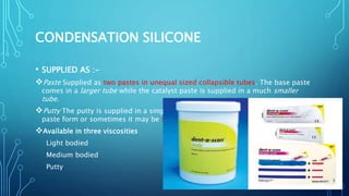 CONDENSATION SILICONE
• SUPPLIED AS :-
Paste Supplied as two pastes in unequal sized collapsible tubes. The base paste
comes in a larger tube while the catalyst paste is supplied in a much smaller
tube.
Putty The putty is supplied in a single large plastic jar . The catalyst may be in
paste form or sometimes it may be supplied as a liquid.
Available in three viscosities
Light bodied
Medium bodied
Putty
 