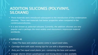 ADDITION SILICONES (POLYVINYL
SILOXANE)
• These materials were introduced subsequent to the introduction of the condensation
silicones . These new materials had better properties when compared to the
condensationsilicones.
• It is also known as polyvinyl siloxane. Currently, the addition silicones are very
popular and is perhaps the most widely used elastomeric impression material
worldwide.
SUPPLIED AS
• Tubes The base and catalyst pastes come in equal sized tubes.
• Cartridge form with static mixing tips For use with a dispensing gun.
• Putty jars Two equal sized plastic jars—containing the base and catalyst.
• A larger electric driven autodispenser and mixing device is also available.
 