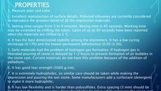 PROPERTIES
1. Pleasant odor and color.
2. Excellent reproduction of surface details. Polyvinyl siloxanes are currently considered
to reproduce the greatest detail of all the impression materials.
3. Setting time ranges from 5 to 9 minutes. Mixing time is 45 seconds. Working time
may be extended by chilling the tubes. Gains of up to 90 seconds have been reported
when the materials are chilled to 2 °C.
4. It has the best dimensional stability among the elastomers. It has a low curing
shrinkage (0.17%) and the lowest permanent deformation (0.05–0.3%).
5. Early materials had the problem of hydrogen gas formation. If hydrogen gas is
liberated pouring of stone is delayed by 1–2 hours to prevent formation of air bubbles in
the stone cast. Current materials do not have this problem because of the addition of
palladium.
6. It has good tear strength (3000 g/cm).
7. It is extremely hydrophobic, so similar care should be taken while making the
impression and pouring the wet stone. Some manufacturers add a surfactant (detergent)
to make it more hydrophilic.
8. It has low flexibility and is harder than polysulfides. Extra spacing (3 mm) should be
 