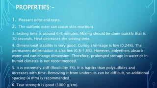 PROPERTIES:-
1. Pleasant odor and taste.
2. The sulfonic ester can cause skin reactions.
3. Setting time is around 6–8 minutes. Mixing should be done quickly that is
30 seconds. Heat decreases the setting time.
4. Dimensional stability is very good. Curing shrinkage is low (0.24%). The
permanent deformation is also low (0.8–1.6%). However, polyethers absorb
water and can change dimension. Therefore, prolonged storage in water or in
humid climates is not recommended.
5. It is extremely stiff (flexibility 3%). It is harder than polysulfides and
increases with time. Removing it from undercuts can be difficult, so additional
spacing (4 mm) is recommended.
6. Tear strength is good (3000 g/cm).
 