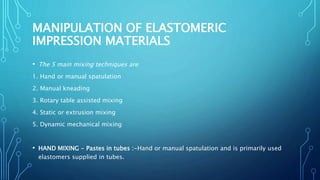MANIPULATION OF ELASTOMERIC
IMPRESSION MATERIALS
• The 5 main mixing techniques are
1. Hand or manual spatulation
2. Manual kneading
3. Rotary table assisted mixing
4. Static or extrusion mixing
5. Dynamic mechanical mixing
• HAND MIXING - Pastes in tubes :-Hand or manual spatulation and is primarily used
elastomers supplied in tubes.
 
