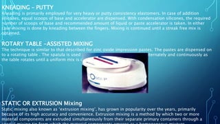 KNEADING – PUTTY
Kneading is primarily employed for very heavy or putty consistency elastomers. In case of addition
silicones, equal scoops of base and accelerator are dispensed. With condensation silicones, the required
number of scoops of base and recommended amount of liquid or paste accelerator is taken. In either
case mixing is done by kneading between the fingers. Mixing is continued until a streak free mix is
obtained.
ROTARY TABLE -ASSISTED MIXING
The technique is similar to that described for zinc oxide impression pastes. The pastes are dispensed on
to a rotating table . The spatula is used to scoop and flatten the pastes alternately and continuously as
the table rotates until a uniform mix is obtained.
STATIC OR EXTRUSION Mixing
Static mixing also known as ‘extrusion mixing’, has grown in popularity over the years, primarily
because of its high accuracy and convenience. Extrusion mixing is a method by which two or more
material components are extruded simultaneously from their separate primary containers through a
 