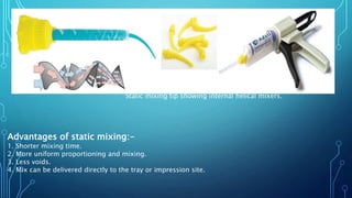 Static mixing tip showing internal helical mixers.
Advantages of static mixing:-
1. Shorter mixing time.
2. More uniform proportioning and mixing.
3. Less voids.
4. Mix can be delivered directly to the tray or impression site.
 