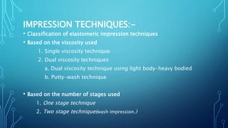 IMPRESSION TECHNIQUES:-
• Classification of elastomeric impression techniques
• Based on the viscosity used
1. Single viscosity technique
2. Dual viscosity techniques
a. Dual viscosity technique using light body-heavy bodied
b. Putty-wash technique
• Based on the number of stages used
1. One stage technique
2. Two stage technique(wash impression.)
 