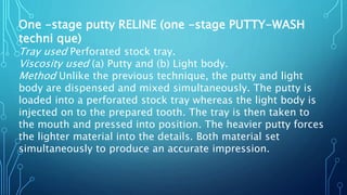 One -stage putty RELINE (one -stage PUTTY-WASH
techni que)
Tray used Perforated stock tray.
Viscosity used (a) Putty and (b) Light body.
Method Unlike the previous technique, the putty and light
body are dispensed and mixed simultaneously. The putty is
loaded into a perforated stock tray whereas the light body is
injected on to the prepared tooth. The tray is then taken to
the mouth and pressed into position. The heavier putty forces
the lighter material into the details. Both material set
simultaneously to produce an accurate impression.
 