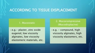 ACCORDING TO TISSUE DISPLACEMENT
1. Mucostatic
•e.g.- plaster, zinc oxide
eugenol, low viscosity
alginates, low viscosity
elastomeric materials, etc.
2. Mucocompressive
(Mucodisplacive)
•e.g. - compound, high
viscosity alginates, high
viscosity elastomers, etc.
 