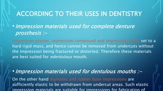 ACCORDING TO THEIR USES IN DENTISTRY
•Impression materials used for complete denture
prosthesis :-
Impression plaster, impression compound and impression paste set to a
hard rigid mass, and hence cannot be removed from undercuts without
the impression being fractured or distorted. Therefore these materials
are best suited for edentulous mouth.
•Impression materials used for dentulous mouths :-
On the other hand alginates and rubber base impressions are
sufficiently elastic to be withdrawn from undercut areas. Such elastic
 