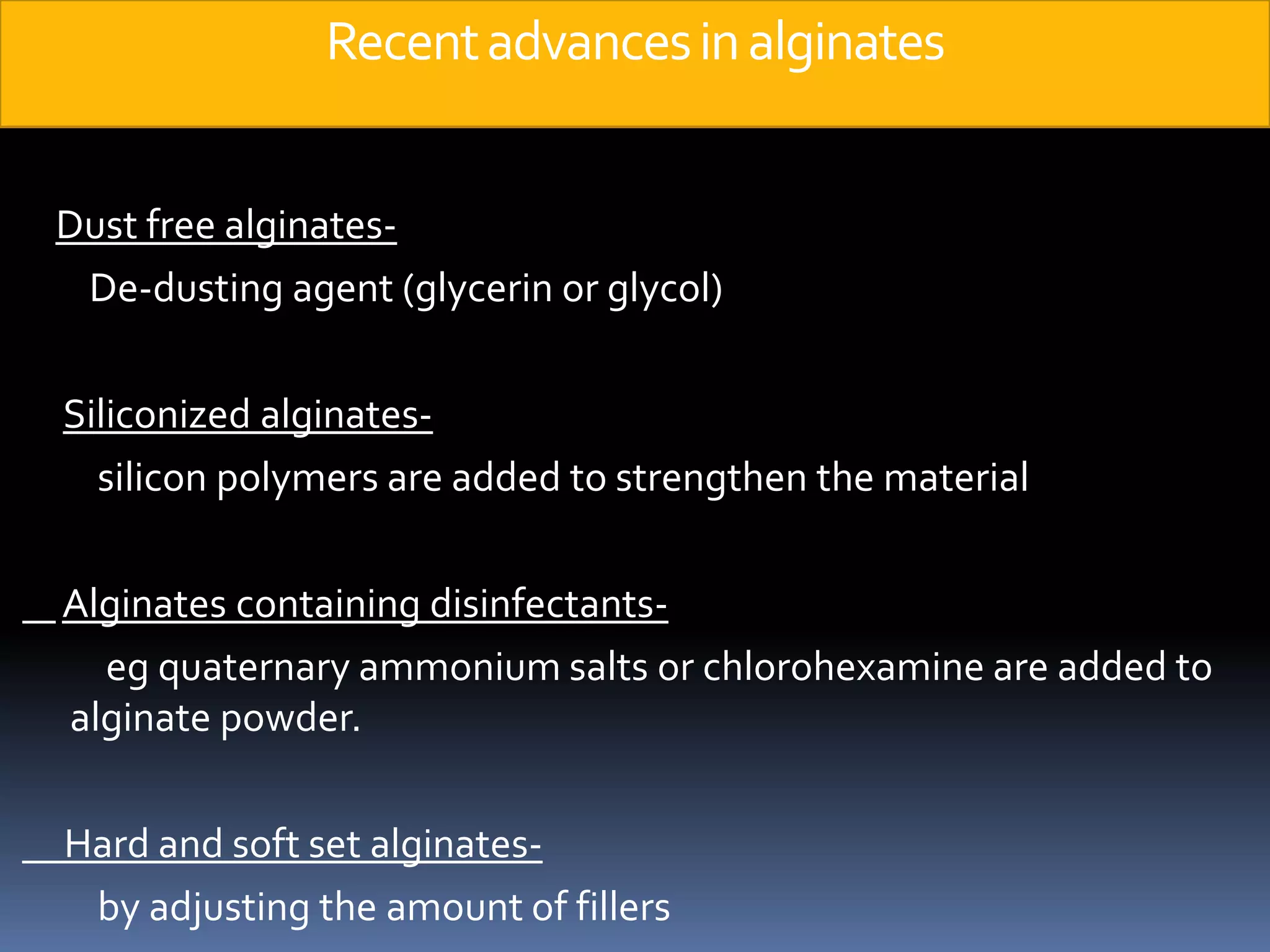 Recent advances in alginatesDust free alginates-        De-dusting agent (glycerin or glycol)Siliconized alginates-          silicon polymers are added to strengthen the materialAlginates containing disinfectants-eg quaternary ammonium salts or chlorohexamine are added to alginate powder.     Hard and soft set alginates-         by adjusting the amount of fillers