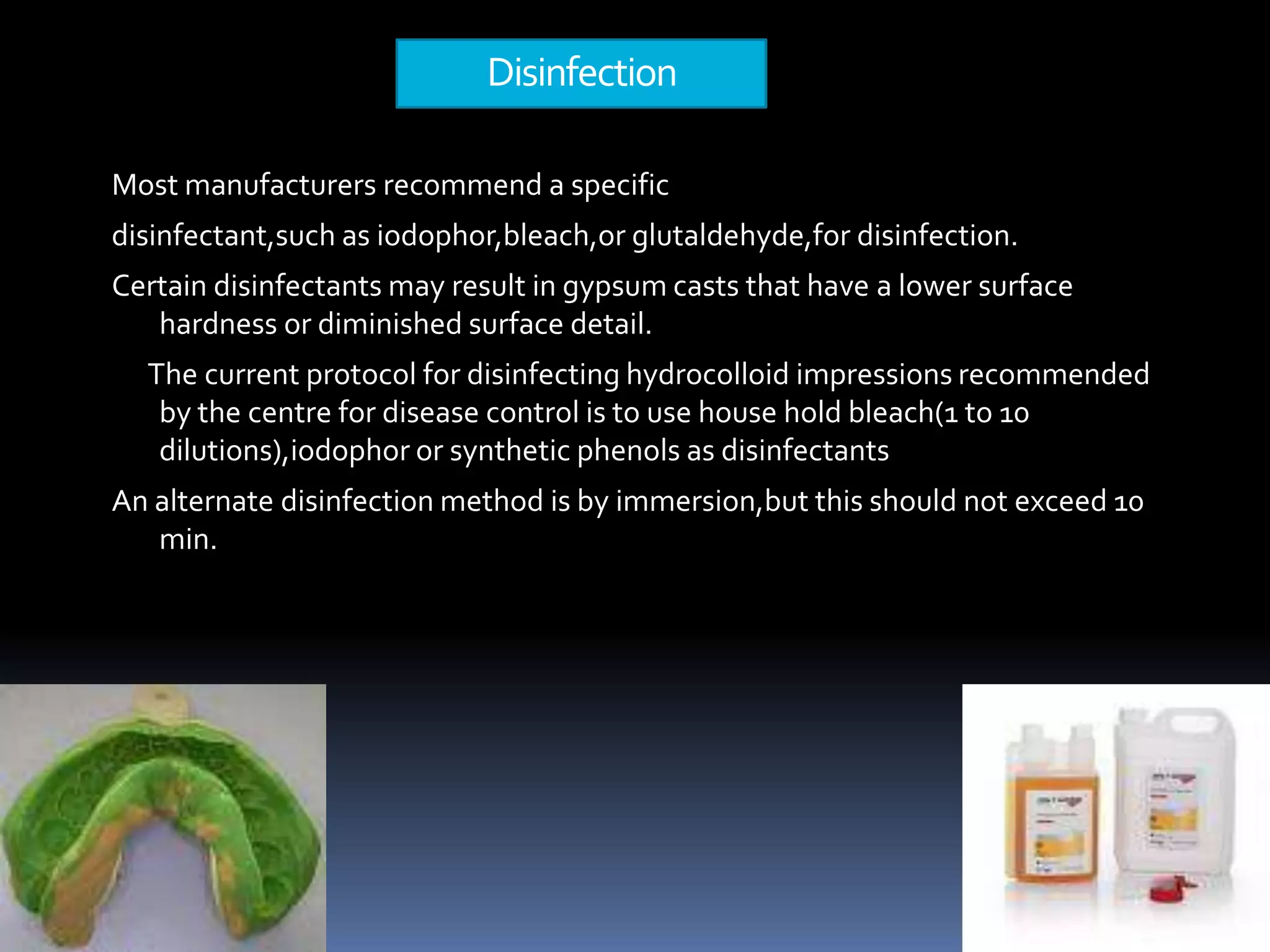 Disinfection Most manufacturers recommend a specificdisinfectant,such as iodophor,bleach,orglutaldehyde,for disinfection.Certain disinfectants may result in gypsum casts that have a lower surface hardness or diminished surface detail.      The current protocol for disinfecting hydrocolloid impressions recommended by the centre for disease control is to use house hold bleach(1 to 10 dilutions),iodophor or synthetic phenols as disinfectantsAn alternate disinfection method is by immersion,but this should not exceed 10 min.