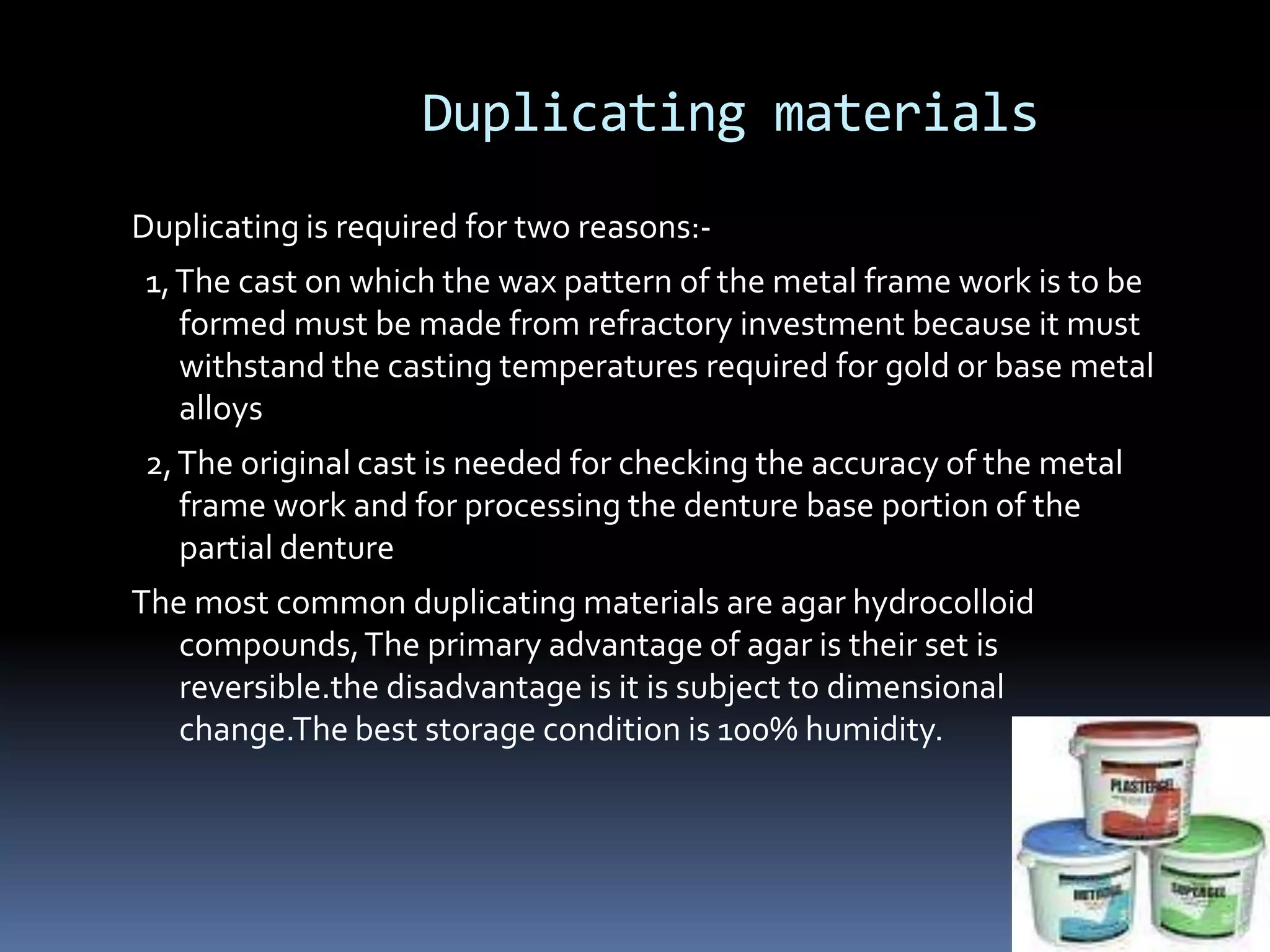 Duplicating materialsDuplicating is required for two reasons:-  1, The cast on which the wax pattern of the metal frame work is to be formed must be made from refractory investment because it must withstand the casting temperatures required for gold or base metal alloys  2, The original cast is needed for checking the accuracy of the metal frame work and for processing the denture base portion of the partial dentureThe most common duplicating materials are agar hydrocolloid compounds, The primary advantage of agar is their set is reversible.the disadvantage is it is subject to dimensional change.The best storage condition is 100% humidity.