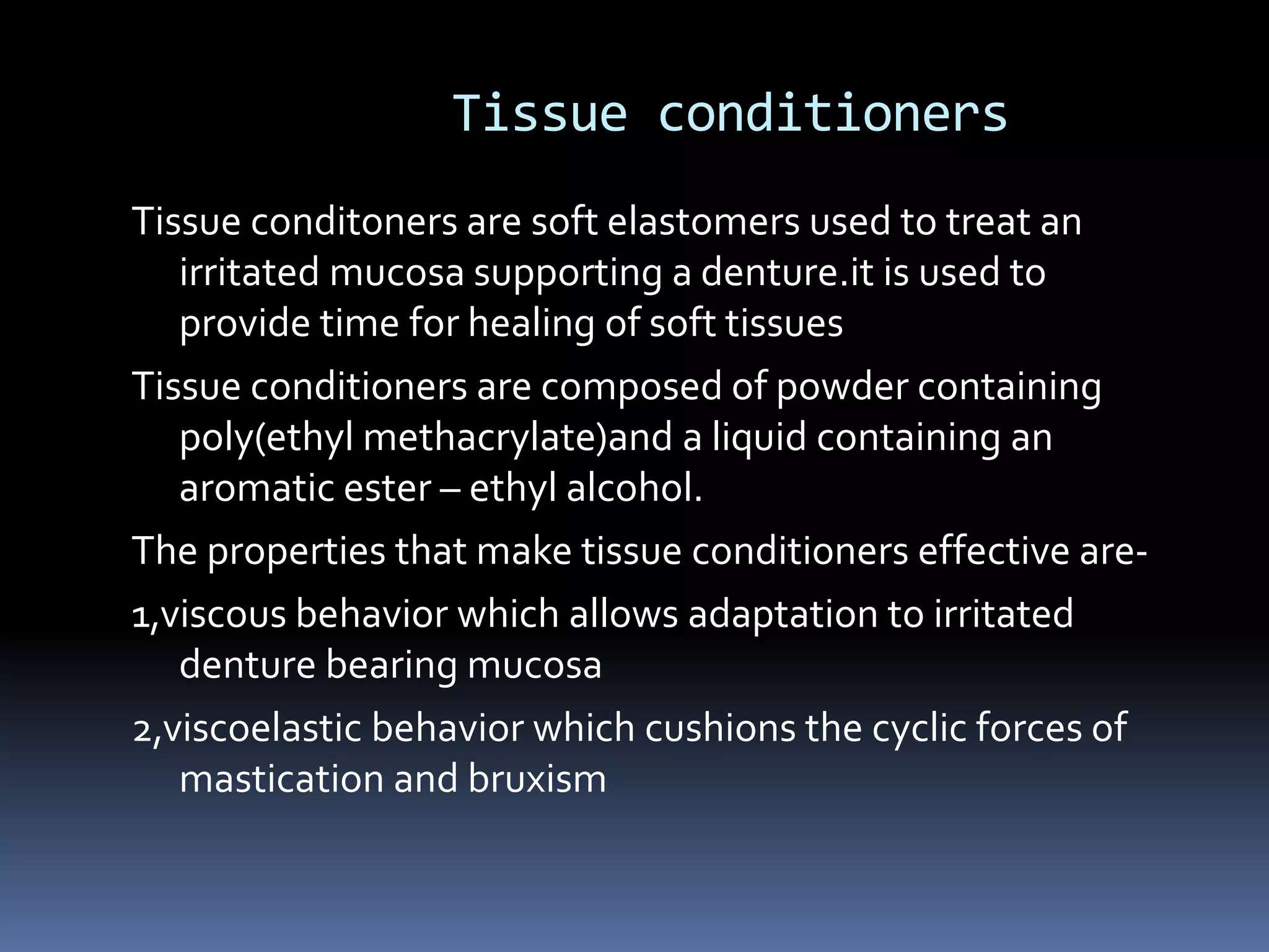 Tissue conditionersTissue conditoners are soft elastomers used to treat an irritated mucosa supporting a denture.it is used to provide time for healing of soft tissuesTissue conditioners are composed of powder containing poly(ethyl methacrylate)and a liquid containing an aromatic ester – ethyl alcohol.The properties that make tissue conditioners effective are-1,viscous behavior which allows adaptation to irritated denture bearing mucosa2,viscoelastic behavior which cushions the cyclic forces of mastication and bruxism