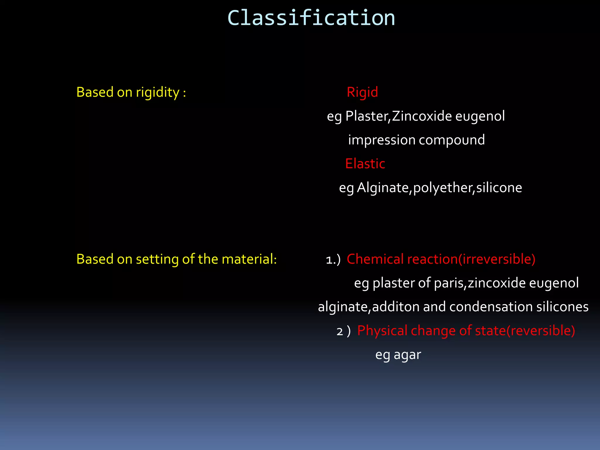 Classification Based on rigidity :                                                     Rigid egPlaster,Zincoxideeugenol                                                                                          impression compound                                                                                         ElasticegAlginate,polyether,siliconeBased on setting of the material:                1.)  Chemical reaction(irreversible)eg plaster of paris,zincoxideeugenolalginate,additon and condensation silicones                                                                                                        2 )  Physical change of state(reversible)eg agar