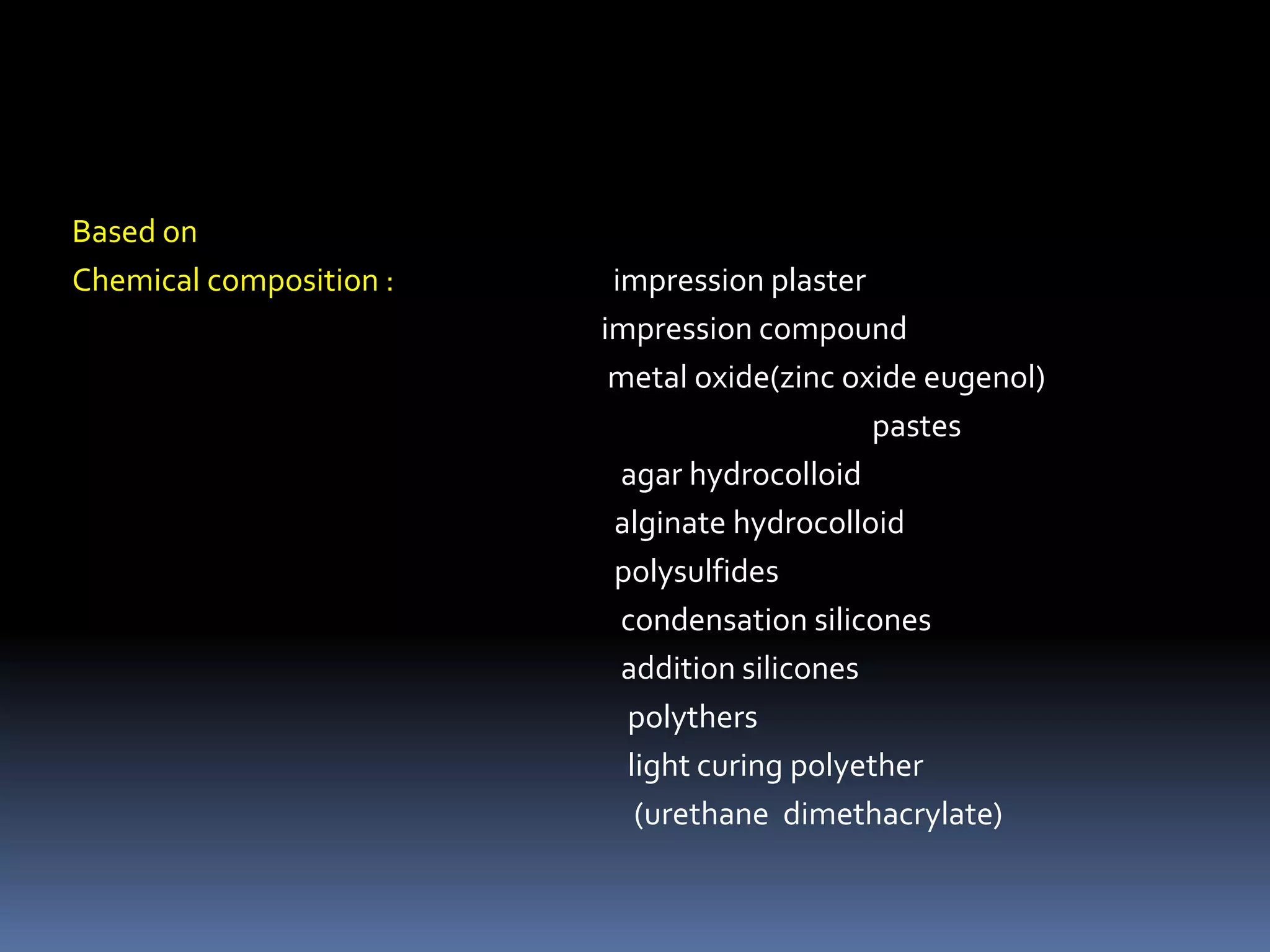 Based on Chemical composition :                                 impression plaster                                                                                impression compound                                                                                 metal oxide(zinc oxide eugenol)                                                                                                                         pastes                                                                                   agar hydrocolloid                                                                                  alginate hydrocolloidpolysulfides                                                                                   condensation silicones                                                                                   addition siliconespolythers                                                                                    light curing polyether                                                                                      (urethane  dimethacrylate)                                                    