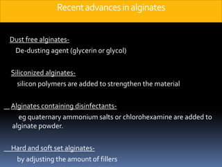 Recent advances in alginatesDust free alginates-        De-dusting agent (glycerin or glycol)Siliconized alginates-          silicon polymers are added to strengthen the materialAlginates containing disinfectants-eg quaternary ammonium salts or chlorohexamine are added to alginate powder.     Hard and soft set alginates-         by adjusting the amount of fillers
