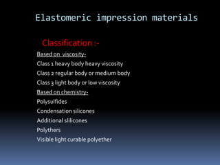 Elastomeric impression materialsClassification :-Based on  viscosity-Class 1 heavy body heavy viscosityClass 2 regular body or medium bodyClass 3 light body or low viscosityBased on chemistry-PolysulfidesCondensation siliconesAdditional sliliconesPolythersVisible light curable polyether