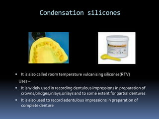 Condensation siliconesIt is also called room temperature vulcanising silicones(RTV)    Uses –It is widely used in recording dentulous impressions in preparation of crowns,bridges,inlays,onlays and to some extent for partial denturesIt is also used to record edentulous impressions in preparation of complete denture