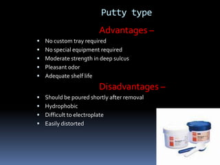 Putty typeAdvantages –No custom tray requiredNo special equipment requiredModerate strength in deep sulcusPleasant odorAdequate shelf life                                Disadvantages –Should be poured shortly after removalHydrophobicDifficult to electroplateEasily distorted