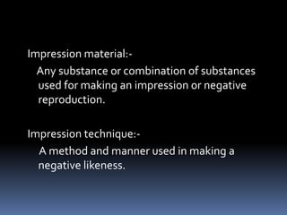 Impression material:-    Any substance or combination of substances used for making an impression or negative reproduction.Impression technique:-     A method and manner used in making a negative likeness.