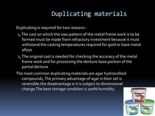 Duplicating materialsDuplicating is required for two reasons:-  1, The cast on which the wax pattern of the metal frame work is to be formed must be made from refractory investment because it must withstand the casting temperatures required for gold or base metal alloys  2, The original cast is needed for checking the accuracy of the metal frame work and for processing the denture base portion of the partial dentureThe most common duplicating materials are agar hydrocolloid compounds, The primary advantage of agar is their set is reversible.the disadvantage is it is subject to dimensional change.The best storage condition is 100% humidity.