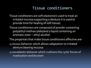 Tissue conditionersTissue conditoners are soft elastomers used to treat an irritated mucosa supporting a denture.it is used to provide time for healing of soft tissuesTissue conditioners are composed of powder containing poly(ethyl methacrylate)and a liquid containing an aromatic ester – ethyl alcohol.The properties that make tissue conditioners effective are-1,viscous behavior which allows adaptation to irritated denture bearing mucosa2,viscoelastic behavior which cushions the cyclic forces of mastication and bruxism