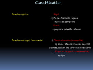 Classification Based on rigidity :                                                     Rigid egPlaster,Zincoxideeugenol                                                                                          impression compound                                                                                         ElasticegAlginate,polyether,siliconeBased on setting of the material:                1.)  Chemical reaction(irreversible)eg plaster of paris,zincoxideeugenolalginate,additon and condensation silicones                                                                                                        2 )  Physical change of state(reversible)eg agar