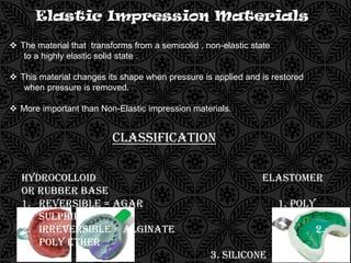 Elastic Impression Materials
 The material that transforms from a semisolid , non-elastic state
to a highly elastic solid state .
 This material changes its shape when pressure is applied and is restored
when pressure is removed.
 More important than Non-Elastic impression materials.
Classification
Hydrocolloid Elastomer
Or Rubber Base
1. Reversible = Agar 1. Poly
Sulphide
2. Irreversible = Alginate 2.
Poly Ether
3. Silicone
 