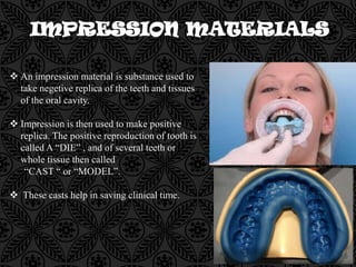 An impression material is substance used to
take negetive replica of the teeth and tissues
of the oral cavity.
 Impression is then used to make positive
replica. The positive reproduction of tooth is
called A “DIE” , and of several teeth or
whole tissue then called
“CAST “ or “MODEL”.
 These casts help in saving clinical time.
 