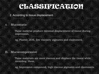 CLASSIFICATION
2. According to tissue displacement.
A . Mucostatic
These material produce minimal displacement of tissue during
impression.
eg. Plaster, ZOE, low viscosity alginates and elastomers.
B. Mucocompressive
These materials are more viscous and displace the tissue while
recording them.
eg. Impression compound, high viscous alginates and elastomers.
 