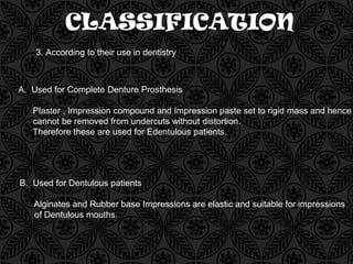 CLASSIFICATION
3. According to their use in dentistry
A. Used for Complete Denture Prosthesis
Plaster , Impression compound and Impression paste set to rigid mass and hence
cannot be removed from undercuts without distortion.
Therefore these are used for Edentulous patients.
B. Used for Dentulous patients
Alginates and Rubber base Impressions are elastic and suitable for impressions
of Dentulous mouths.
 