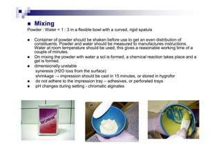 MixingMixing
PowderPowder : W: Waterater = 1 : 3 in a flexible bowl with a curved, rigid spatula= 1 : 3 in a flexible bowl with a curved, rigid spatula
Container of powder should be shaken before use to get an even distribution ofContainer of powder should be shaken before use to get an even distribution of
constituents. Powder and water should be measured to manufactures instructions.constituents. Powder and water should be measured to manufactures instructions.
Water at room temperature should be used, this gives a reasonable working time of aWater at room temperature should be used, this gives a reasonable working time of a
couple of minutes.couple of minutes.
On mixing the powder with water a sol is formed, a chemical reaction takes place and aOn mixing the powder with water a sol is formed, a chemical reaction takes place and a
gel is formed.gel is formed.
ddimensionally unstableimensionally unstable
syneresis (Hsyneresis (H22O loss from the surface)O loss from the surface)
shrinkage → impression should be cast in 15 minutes, or stored in hygroforshrinkage → impression should be cast in 15 minutes, or stored in hygroforshrinkage → impression should be cast in 15 minutes, or stored in hygroforshrinkage → impression should be cast in 15 minutes, or stored in hygrofor
do not adhere to the impression traydo not adhere to the impression tray –– adhesiveadhesives, or perforateds, or perforated traystrays
pH changes during settingpH changes during setting -- chromaticchromatic alginatesalginates
 