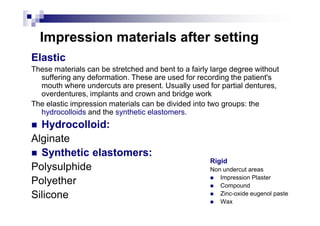 Impression materials after setting
Elastic
These materials can be stretched and bent to a fairly large degree without
suffering any deformation. These are used for recording the patient's
mouth where undercuts are present. Usually used for partial dentures,
overdentures, implants and crown and bridge work
The elastic impression materials can be divided into two groups: the
hydrocolloids and the synthetic elastomers.
Rigid
Non undercut areas
Impression Plaster
Compound
Zinc-oxide eugenol paste
Wax
hydrocolloids and the synthetic elastomers.
Hydrocolloid:
Alginate
Synthetic elastomers:
Polysulphide
Polyether
Silicone
 