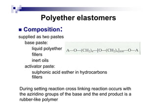 Polyether elastomersPolyether elastomers
CompositionComposition::
supplied as two pastessupplied as two pastes
base paste:base paste:
liquid polyetherliquid polyether
fillersfillersfillersfillers
inert oilsinert oils
activator paste:activator paste:
sulphonic acid esulphonic acid esstherther inin hydrocarbonshydrocarbons
fillersfillers
During setting reaction cross linking reaction occurs withDuring setting reaction cross linking reaction occurs with
thethe aziazirirididinno groups of the base and the end product is ao groups of the base and the end product is a
rubberrubber--likelike polymerpolymer
 