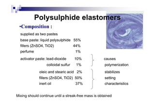 ••CompositioComposition :n :
supplied as two pastessupplied as two pastes
base paste: liquid polysulphidebase paste: liquid polysulphide 55%55%
fillers (ZnSO4, TiO2)fillers (ZnSO4, TiO2) 44%44%
perfumeperfume 1%1%
Polysulphide elastomersPolysulphide elastomers
activator paste: leadactivator paste: lead--dioxidedioxide 10%10% causescauses
colloidal sulfurcolloidal sulfur 1%1% polymerizationpolymerization
oleic and stearic acidoleic and stearic acid 2%2% stabilizesstabilizes
fillers (ZnSO4, TiO2)fillers (ZnSO4, TiO2) 50%50% settingsetting
inert oilinert oil 37%37% characteristicscharacteristics
Mixing should continue until a streak-free mass is obtained
 