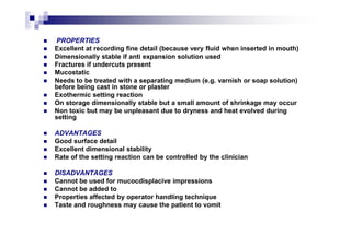 PROPERTIES
Excellent at recording fine detail (because very fluid when inserted in mouth)
Dimensionally stable if anti expansion solution used
Fractures if undercuts present
Mucostatic
Needs to be treated with a separating medium (e.g. varnish or soap solution)
before being cast in stone or plaster
Exothermic setting reaction
On storage dimensionally stable but a small amount of shrinkage may occur
Non toxic but may be unpleasant due to dryness and heat evolved during
setting
ADVANTAGES
Good surface detail
Excellent dimensional stability
Rate of the setting reaction can be controlled by the clinician
DISADVANTAGES
Cannot be used for mucocdisplacive impressions
Cannot be added to
Properties affected by operator handling technique
Taste and roughness may cause the patient to vomit
 