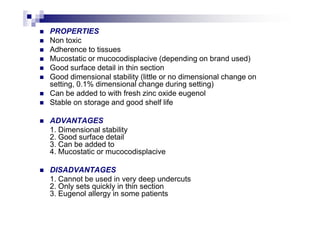 PROPERTIES
Non toxic
Adherence to tissues
Mucostatic or mucocodisplacive (depending on brand used)
Good surface detail in thin section
Good dimensional stability (little or no dimensional change on
setting, 0.1% dimensional change during setting)
Can be added to with fresh zinc oxide eugenol
Stable on storage and good shelf life
ADVANTAGES
1. Dimensional stability
2. Good surface detail
3. Can be added to
4. Mucostatic or mucocodisplacive
DISADVANTAGES
1. Cannot be used in very deep undercuts
2. Only sets quickly in thin section
3. Eugenol allergy in some patients
 