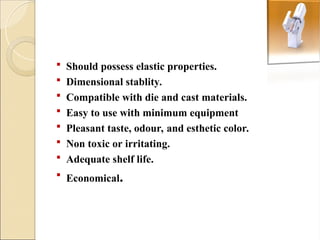  Should possess elastic properties.
 Dimensional stablity.
 Compatible with die and cast materials.
 Easy to use with minimum equipment
 Pleasant taste, odour, and esthetic color.
 Non toxic or irritating.
 Adequate shelf life.
 Economical.
 